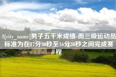 宜都男子五千米成绩-而三级运动员标准为在17分30秒至16分30秒之间完成赛程