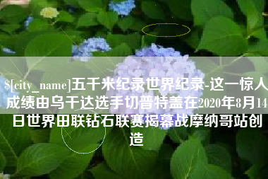 宜都五千米纪录世界纪录-这一惊人成绩由乌干达选手切普特盖在2020年8月14日世界田联钻石联赛揭幕战摩纳哥站创造