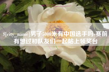 宜都男子5000米有中国选手吗-赛前有想过和队友们一起站上领奖台