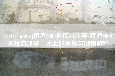 宜都短道5000米接力决赛-短道5000米接力决赛：冰上的速度与激情碰撞