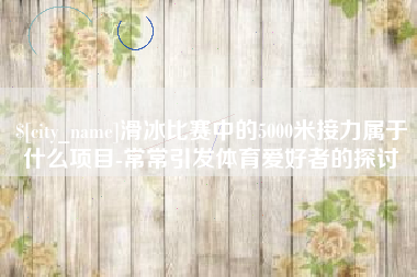 宜都滑冰比赛中的5000米接力属于什么项目-常常引发体育爱好者的探讨