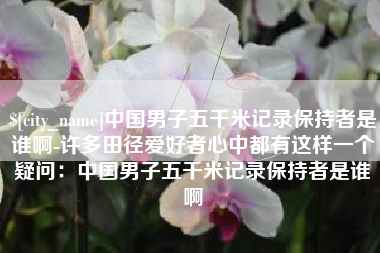 宜都中国男子五千米记录保持者是谁啊-许多田径爱好者心中都有这样一个疑问：中国男子五千米记录保持者是谁啊