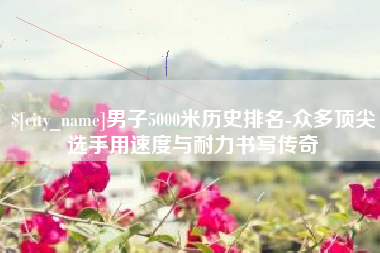 宜都男子5000米历史排名-众多顶尖选手用速度与耐力书写传奇